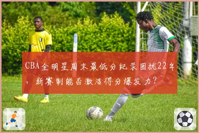 CBA全明星周末最低分纪录困扰22年,新赛制能否激活得分爆发力?