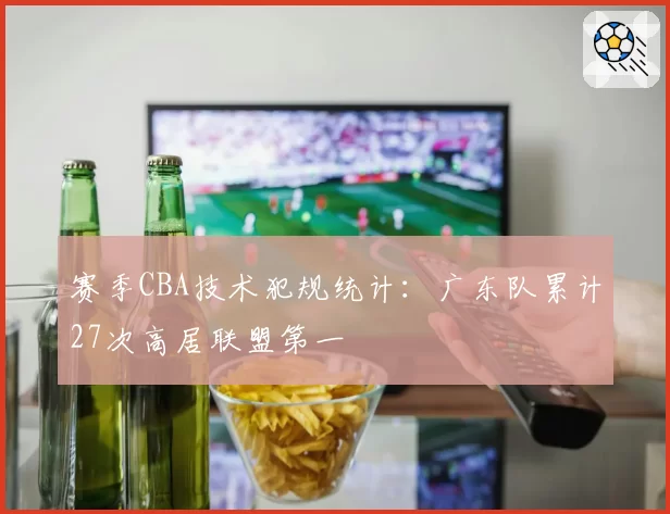 赛季CBA技术犯规统计：广东队累计27次高居联盟第一