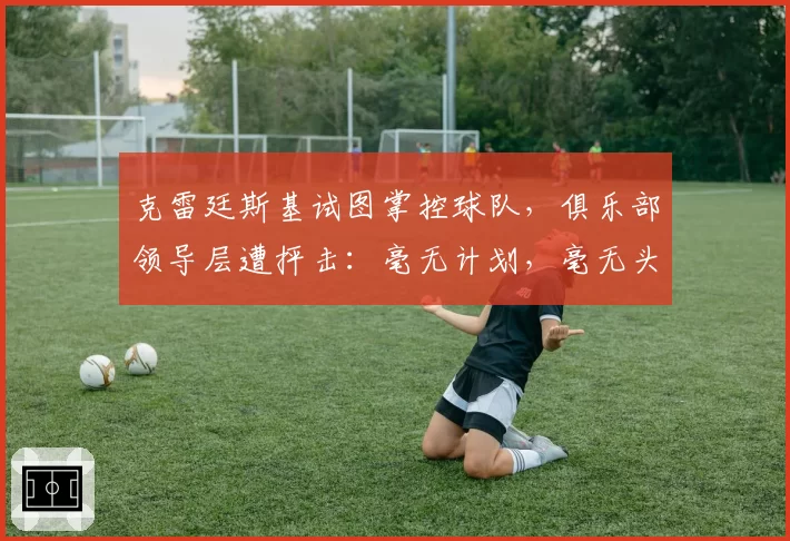 克雷廷斯基试图掌控球队,俱乐部领导层遭抨击:毫无计划,毫无头绪——西汉姆联新闻