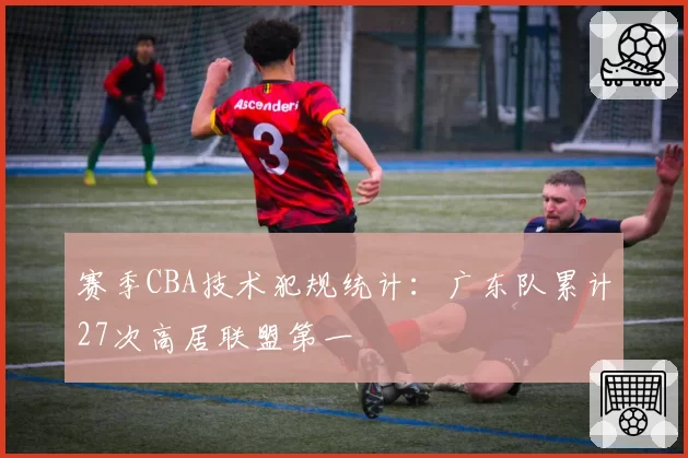 赛季CBA技术犯规统计：广东队累计27次高居联盟第一