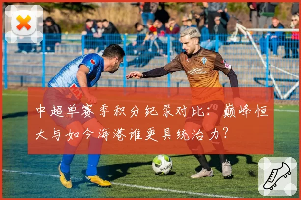 中超单赛季积分纪录对比:巅峰恒大与如今海港谁更具统治力?