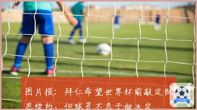 图片报:拜仁希望世界杯前敲定凯恩续约,但球员不急于做决定