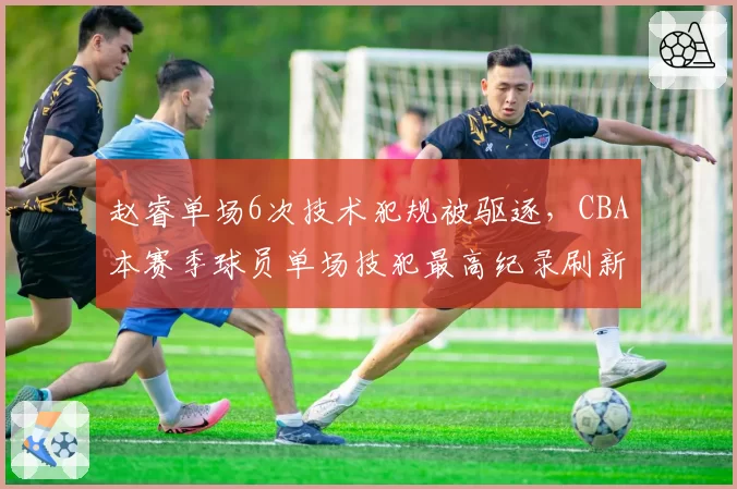 赵睿单场6次技术犯规被驱逐，CBA本赛季球员单场技犯最高纪录刷新
