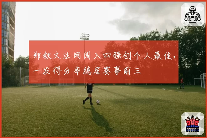 郑钦文法网闯入四强创个人最佳,一发得分率稳居赛事前三