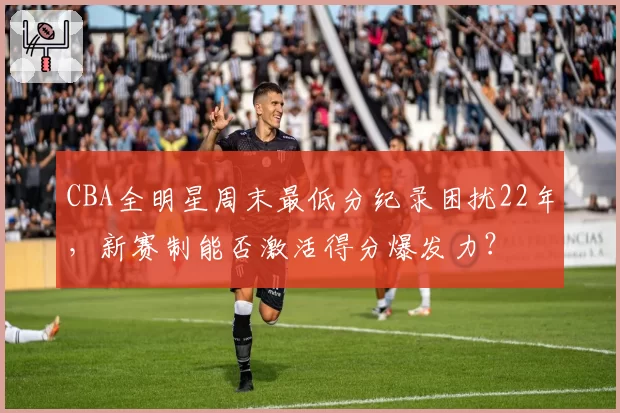 CBA全明星周末最低分纪录困扰22年,新赛制能否激活得分爆发力?