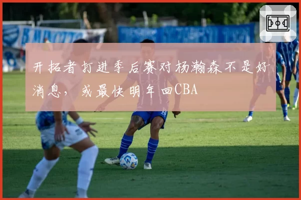 开拓者打进季后赛对杨瀚森不是好消息，或最快明年回CBA