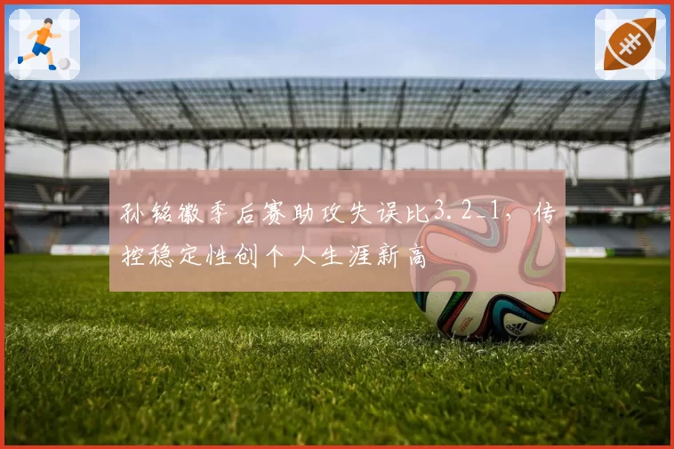 孙铭徽季后赛助攻失误比3.2_1,传控稳定性创个人生涯新高