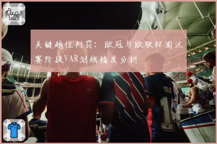 关键越位判罚:欧冠与欧联杯淘汰赛阶段VAR划线精度分析