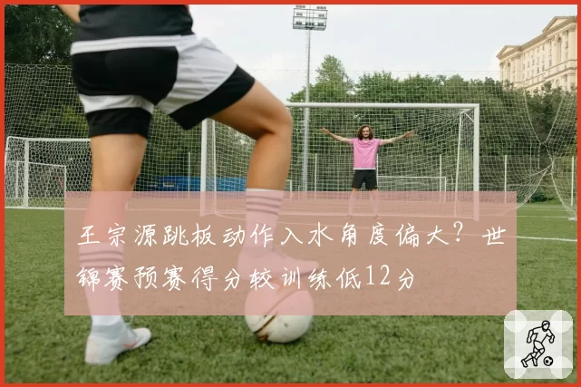 王宗源跳板动作入水角度偏大?世锦赛预赛得分较训练低12分