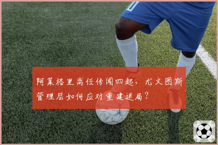 阿莱格里离任传闻四起,尤文图斯管理层如何应对重建迷局?