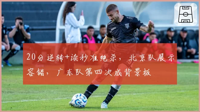 20分逆转+读秒准绝杀,北京队展示容错,广东队第四次成背景板
