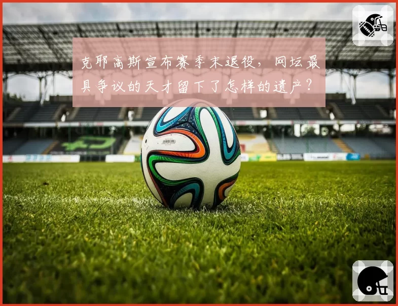 克耶高斯宣布赛季末退役，网坛最具争议的天才留下了怎样的遗产？