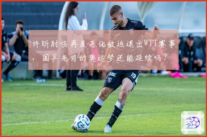 许昕肘伤再度恶化被迫退出WTT赛事，国乒老将的奥运梦还能延续吗？