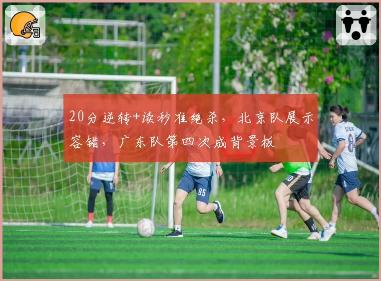 20分逆转+读秒准绝杀，北京队展示容错，广东队第四次成背景板