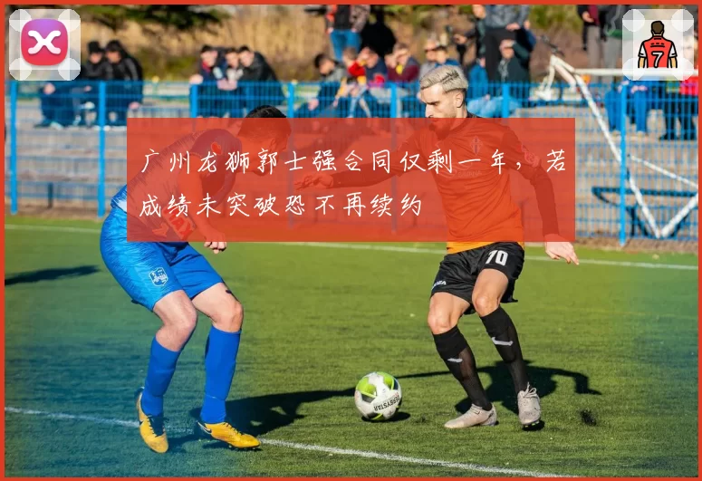 广州龙狮郭士强合同仅剩一年,若成绩未突破恐不再续约